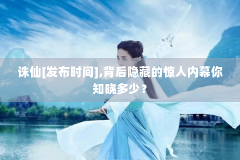 诛仙[发布时间],背后隐藏的惊人内幕你知晓多少？