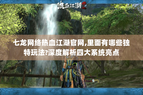 七龙网络热血江湖官网,里面有哪些独特玩法?深度解析四大系统亮点