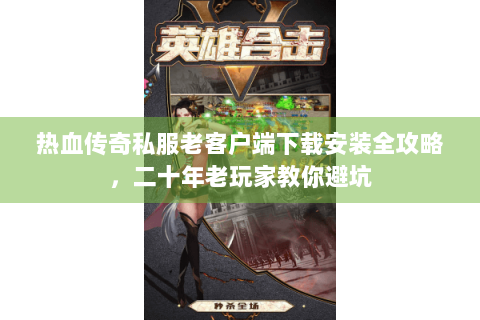 热血传奇私服老客户端下载安装全攻略，二十年老玩家教你避坑