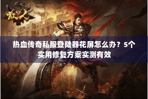 热血传奇私服登陆器花屏怎么办？5个实用修复方案实测有效