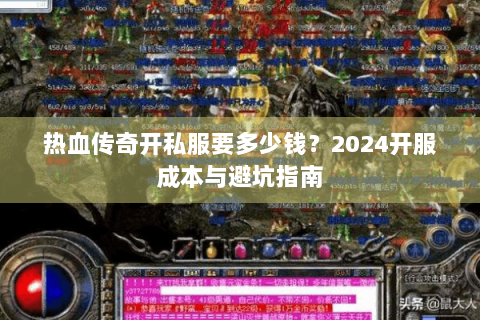 热血传奇开私服要多少钱？2024开服成本与避坑指南