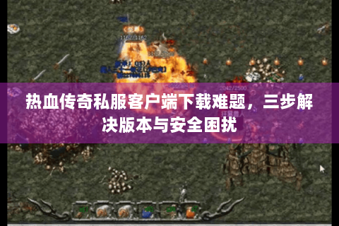 热血传奇私服客户端下载难题，三步解决版本与安全困扰