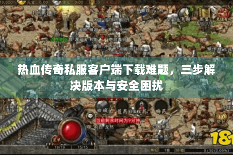 热血传奇私服客户端下载难题，三步解决版本与安全困扰