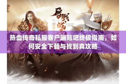 热血传奇私服客户端贴吧终极指南，如何安全下载与找到真攻略