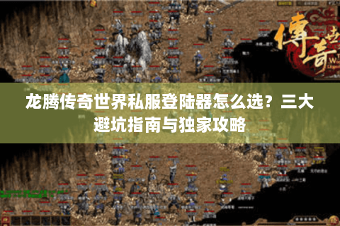 龙腾传奇世界私服登陆器怎么选？三大避坑指南与独家攻略