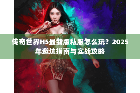 传奇世界H5最新版私服怎么玩？2025年避坑指南与实战攻略