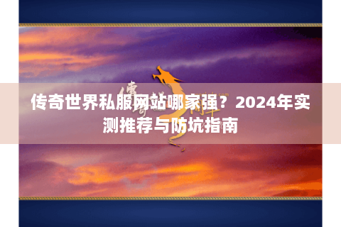 传奇世界私服网站哪家强？2024年实测推荐与防坑指南