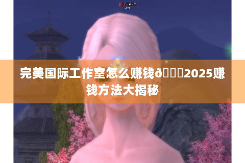 完美国际工作室怎么赚钱😎2025赚钱方法大揭秘