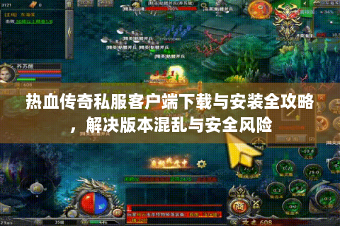 热血传奇私服客户端下载与安装全攻略，解决版本混乱与安全风险