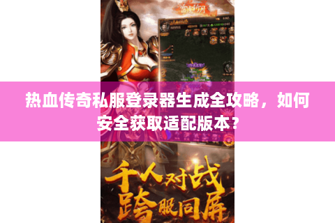 热血传奇私服登录器生成全攻略，如何安全获取适配版本？