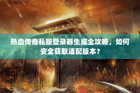 热血传奇私服登录器生成全攻略，如何安全获取适配版本？