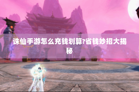 诛仙手游怎么充钱划算?省钱妙招大揭秘