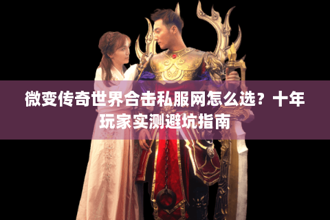 微变传奇世界合击私服网怎么选？十年玩家实测避坑指南