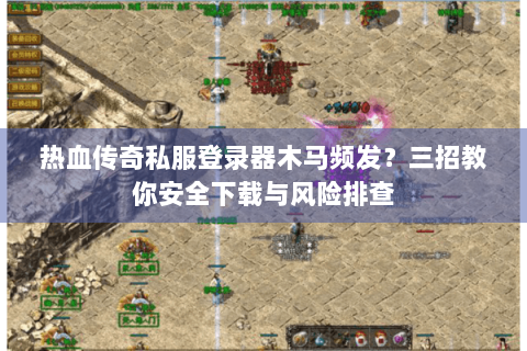 热血传奇私服登录器木马频发？三招教你安全下载与风险排查