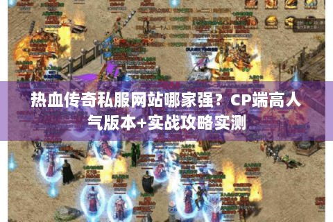 热血传奇私服网站哪家强？CP端高人气版本+实战攻略实测