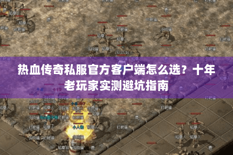 热血传奇私服官方客户端怎么选？十年老玩家实测避坑指南