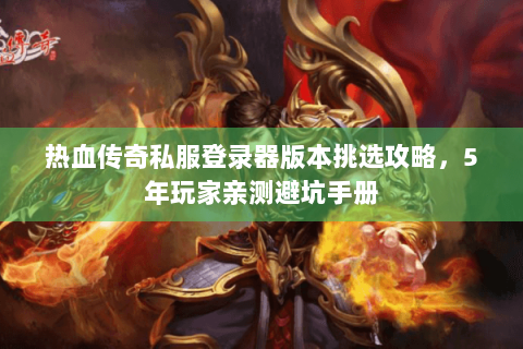 热血传奇私服登录器版本挑选攻略，5年玩家亲测避坑手册