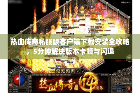 热血传奇私服版客户端下载安装全攻略，5分钟解决版本卡顿与闪退