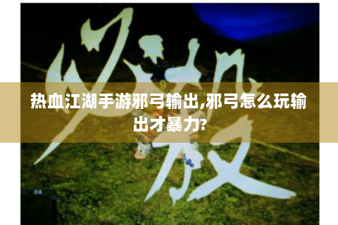 热血江湖手游邪弓输出,邪弓怎么玩输出才暴力?