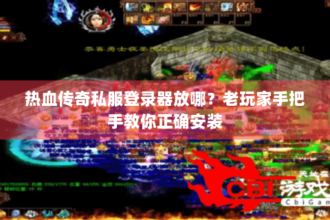 热血传奇私服登录器放哪？老玩家手把手教你正确安装