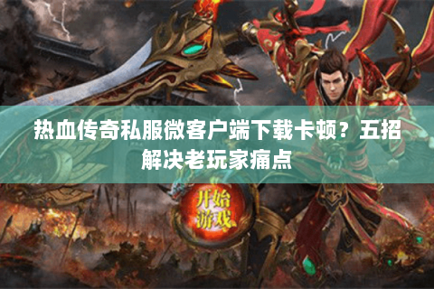 热血传奇私服微客户端下载卡顿？五招解决老玩家痛点