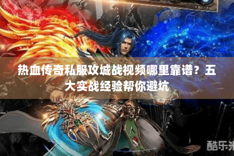 热血传奇私服攻城战视频哪里靠谱？五大实战经验帮你避坑