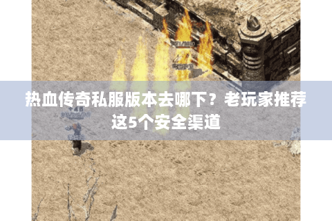 热血传奇私服版本去哪下？老玩家推荐这5个安全渠道
