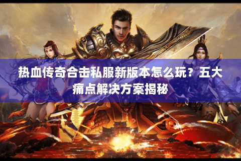 热血传奇合击私服新版本怎么玩？五大痛点解决方案揭秘