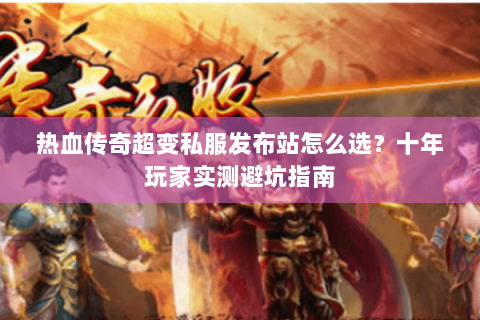 热血传奇超变私服发布站怎么选？十年玩家实测避坑指南