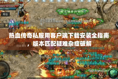 热血传奇私服用客户端下载安装全指南，版本匹配疑难杂症破解