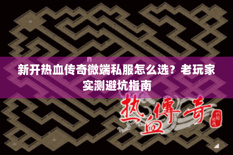 新开热血传奇微端私服怎么选？老玩家实测避坑指南