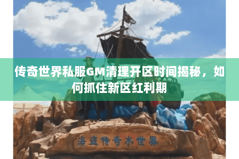 传奇世界私服GM清理开区时间揭秘，如何抓住新区红利期