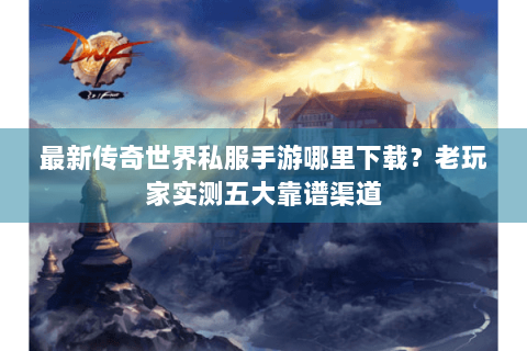 最新传奇世界私服手游哪里下载？老玩家实测五大靠谱渠道