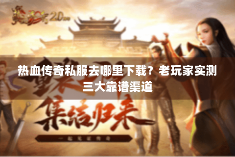 热血传奇私服去哪里下载？老玩家实测三大靠谱渠道