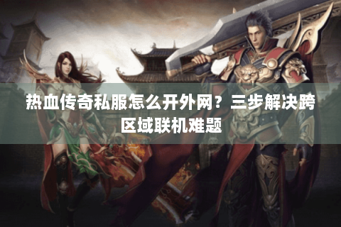热血传奇私服怎么开外网？三步解决跨区域联机难题