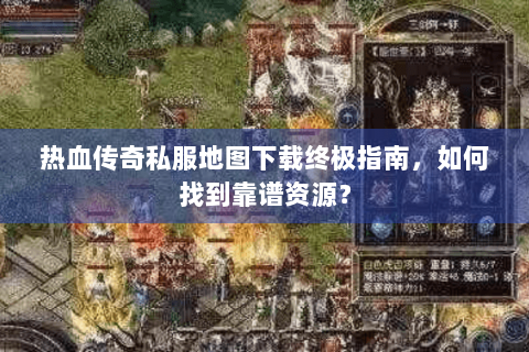 热血传奇私服地图下载终极指南，如何找到靠谱资源？