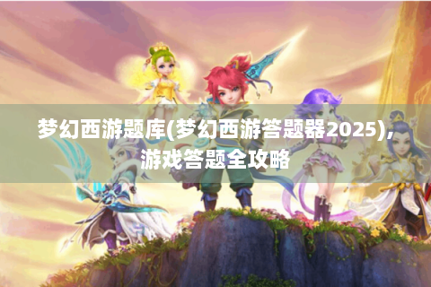 梦幻西游题库(梦幻西游答题器2025),游戏答题全攻略