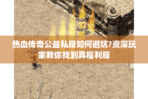 热血传奇公益私服如何避坑?资深玩家教你找到真福利服