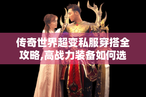 传奇世界超变私服穿搭全攻略,高战力装备如何选?