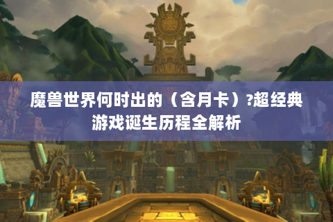 魔兽世界何时出的（含月卡）?超经典游戏诞生历程全解析