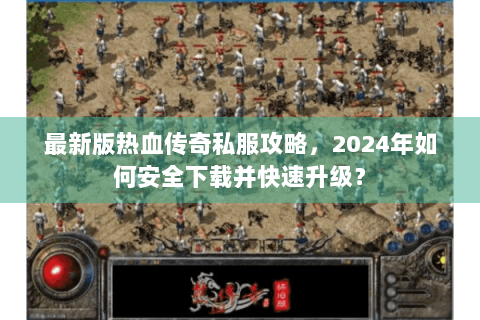 最新版热血传奇私服攻略，2024年如何安全下载并快速升级？
