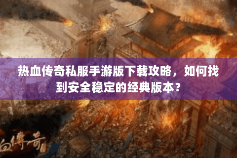 热血传奇私服手游版下载攻略，如何找到安全稳定的经典版本？