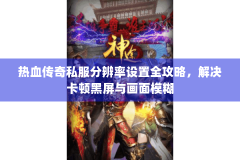 热血传奇私服分辨率设置全攻略，解决卡顿黑屏与画面模糊