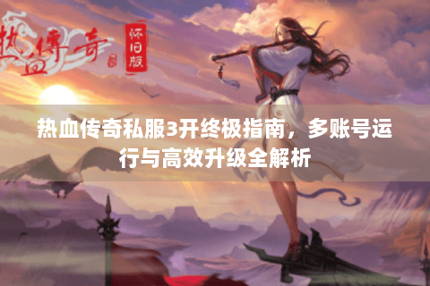 热血传奇私服3开终极指南，多账号运行与高效升级全解析