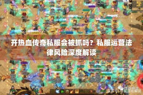 开热血传奇私服会被抓吗？私服运营法律风险深度解读