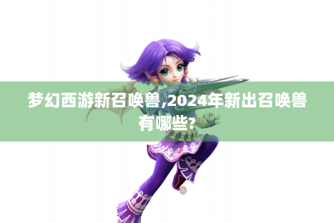 梦幻西游新召唤兽,2024年新出召唤兽有哪些?