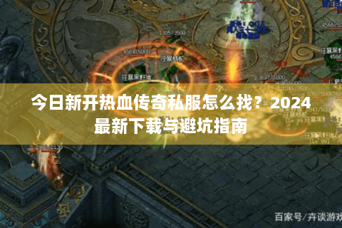 今日新开热血传奇私服怎么找？2024最新下载与避坑指南