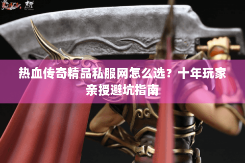 热血传奇精品私服网怎么选？十年玩家亲授避坑指南