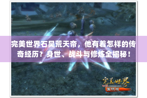 完美世界石昊荒天帝，他有着怎样的传奇经历？身世、战斗与修炼全揭秘！