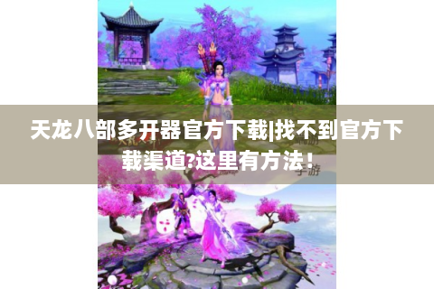 天龙八部多开器官方下载|找不到官方下载渠道?这里有方法！